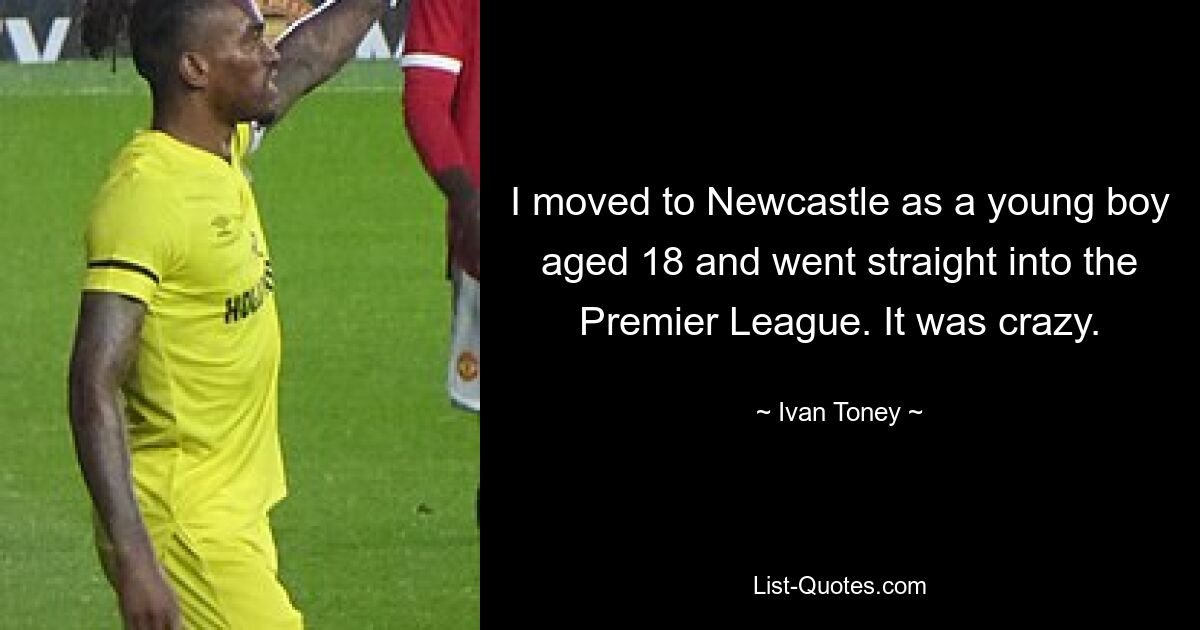 I moved to Newcastle as a young boy aged 18 and went straight into the Premier League. It was crazy. — © Ivan Toney