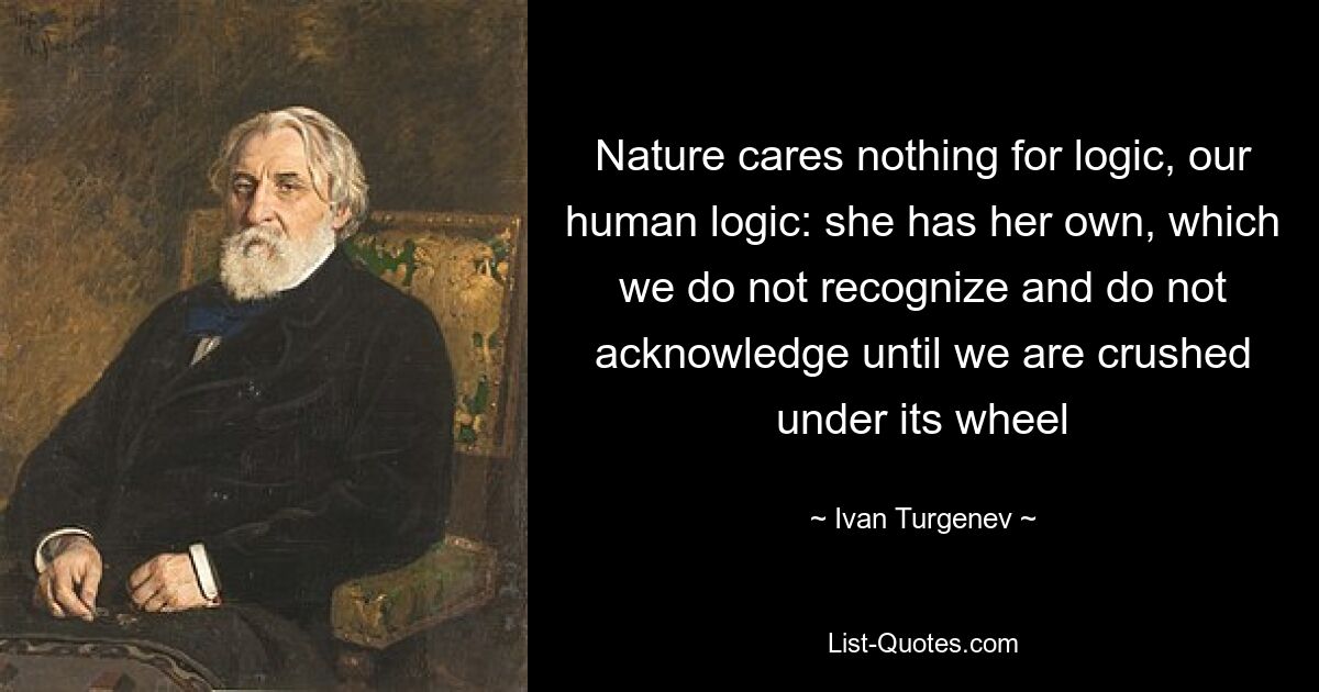 Nature cares nothing for logic, our human logic: she has her own, which we do not recognize and do not acknowledge until we are crushed under its wheel — © Ivan Turgenev