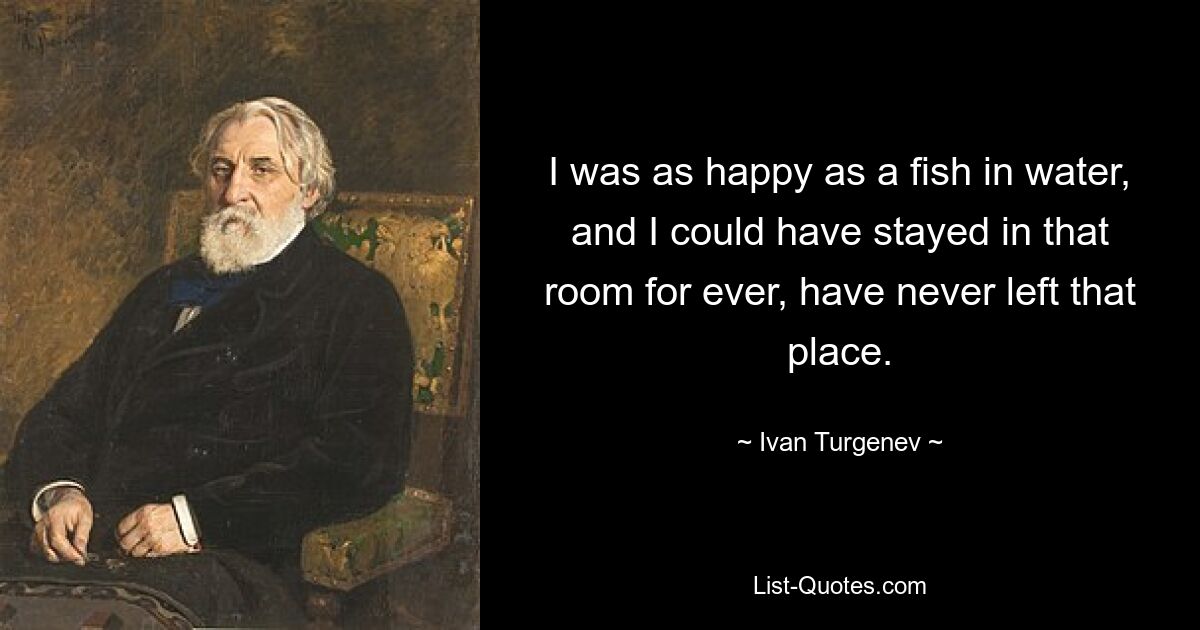 I was as happy as a fish in water, and I could have stayed in that room for ever, have never left that place. — © Ivan Turgenev