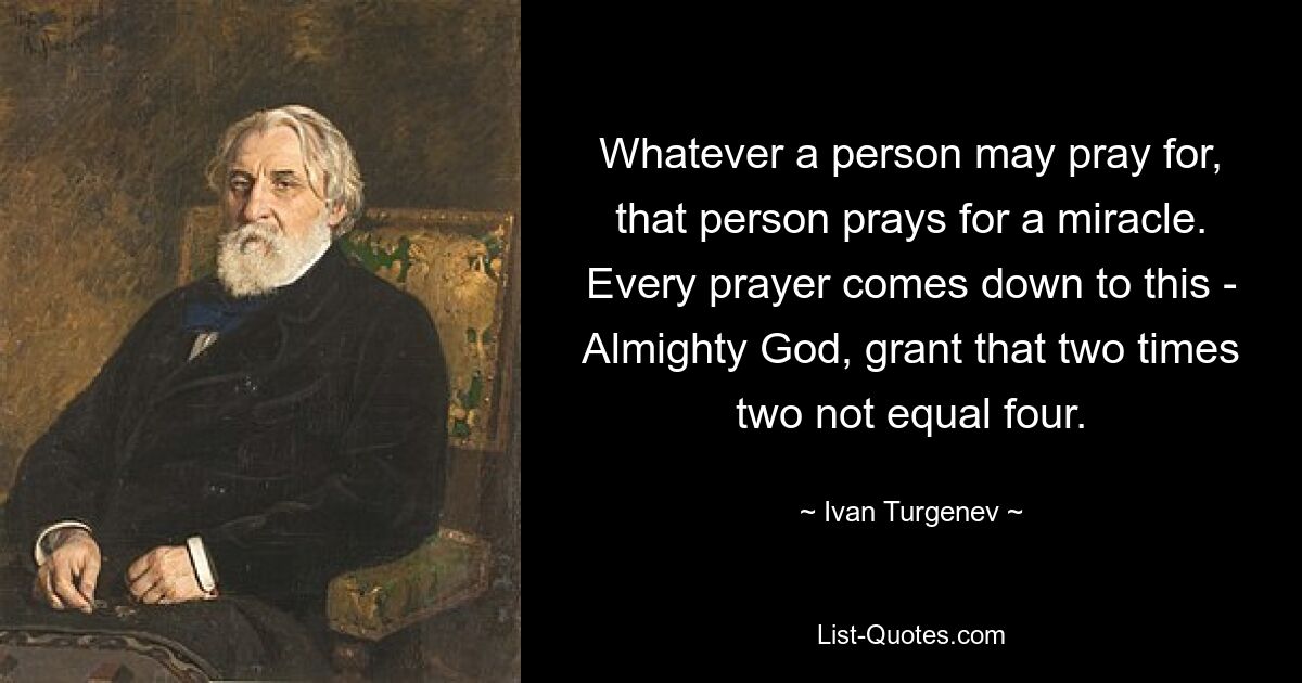 Whatever a person may pray for, that person prays for a miracle. Every prayer comes down to this - Almighty God, grant that two times two not equal four. — © Ivan Turgenev