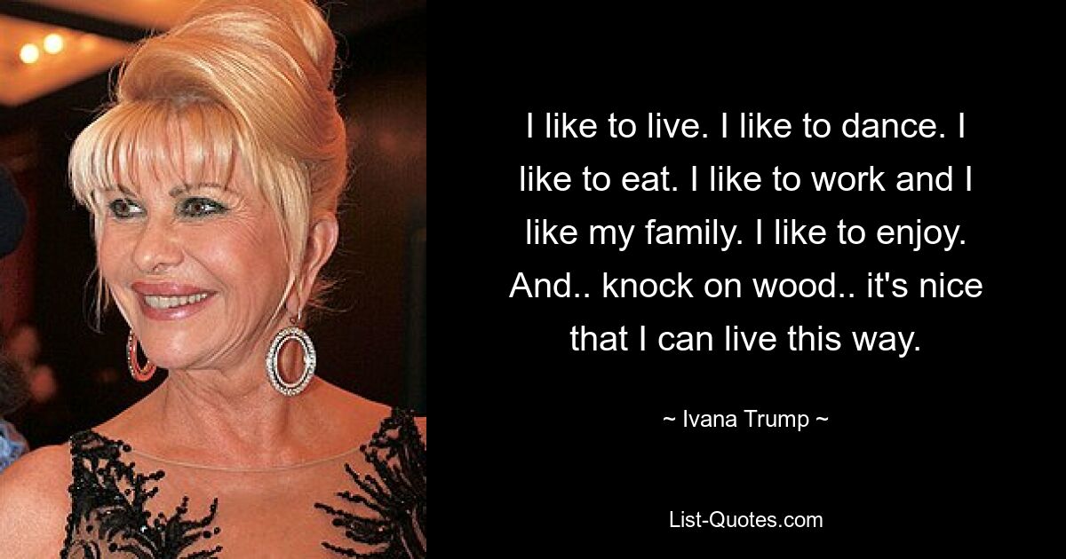 I like to live. I like to dance. I like to eat. I like to work and I like my family. I like to enjoy. And.. knock on wood.. it's nice that I can live this way. — © Ivana Trump