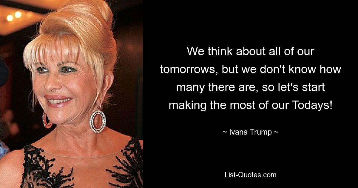 We think about all of our tomorrows, but we don't know how many there are, so let's start making the most of our Todays! — © Ivana Trump