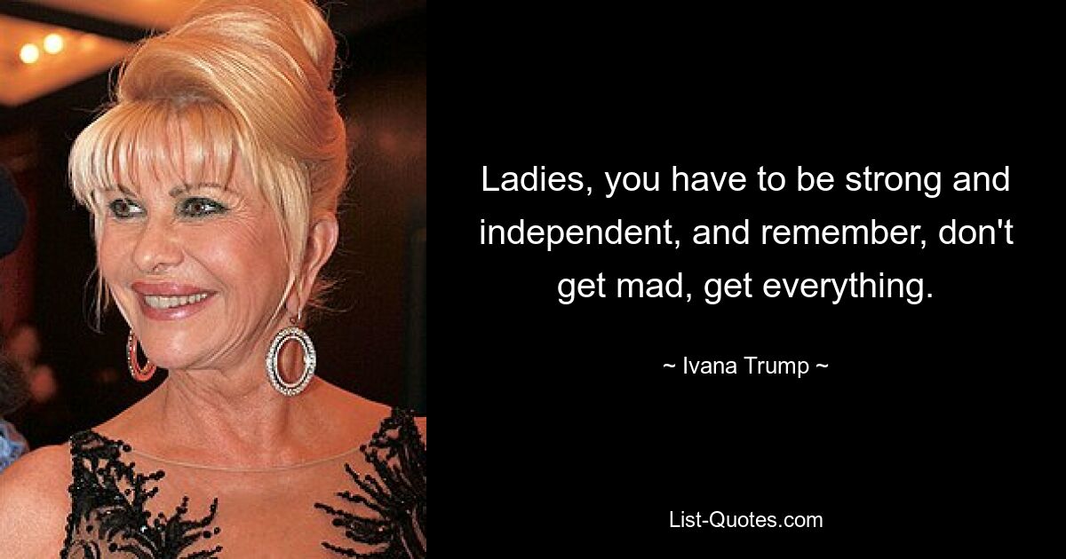 Ladies, you have to be strong and independent, and remember, don't get mad, get everything. — © Ivana Trump