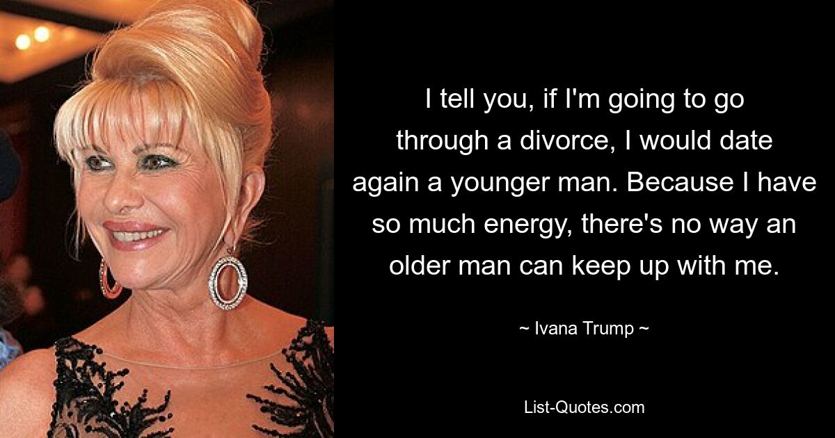 I tell you, if I'm going to go through a divorce, I would date again a younger man. Because I have so much energy, there's no way an older man can keep up with me. — © Ivana Trump