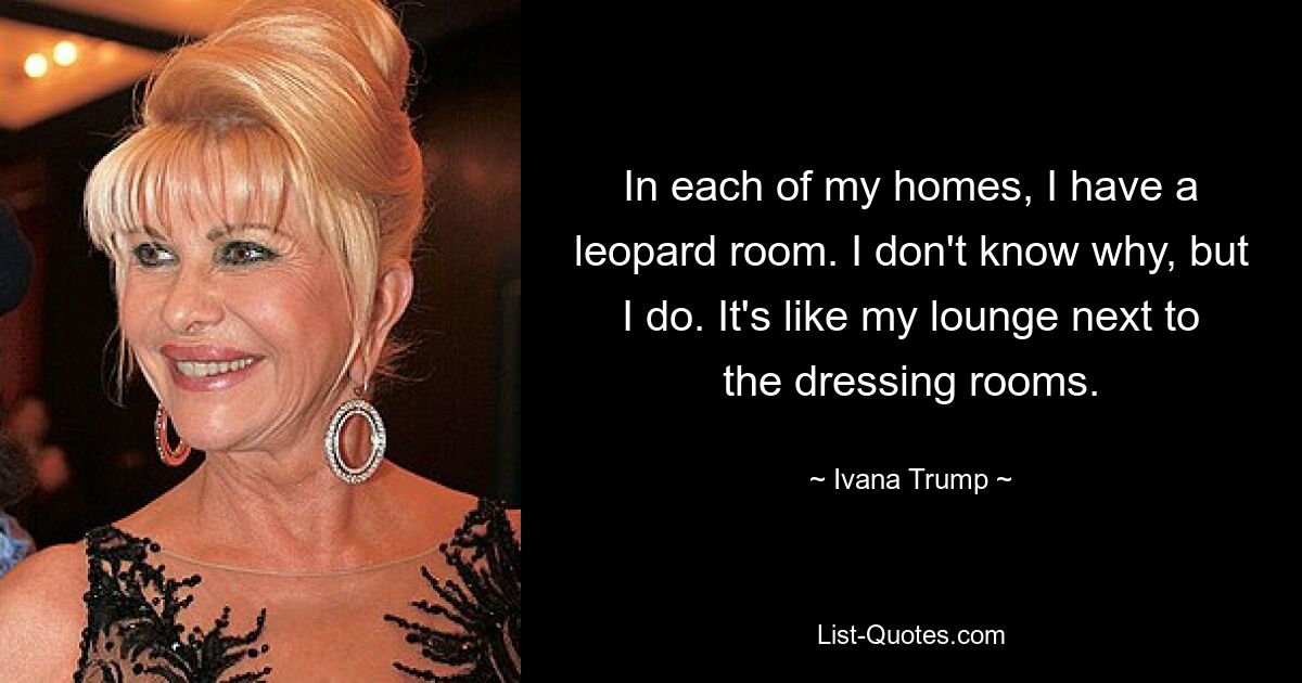 In each of my homes, I have a leopard room. I don't know why, but I do. It's like my lounge next to the dressing rooms. — © Ivana Trump