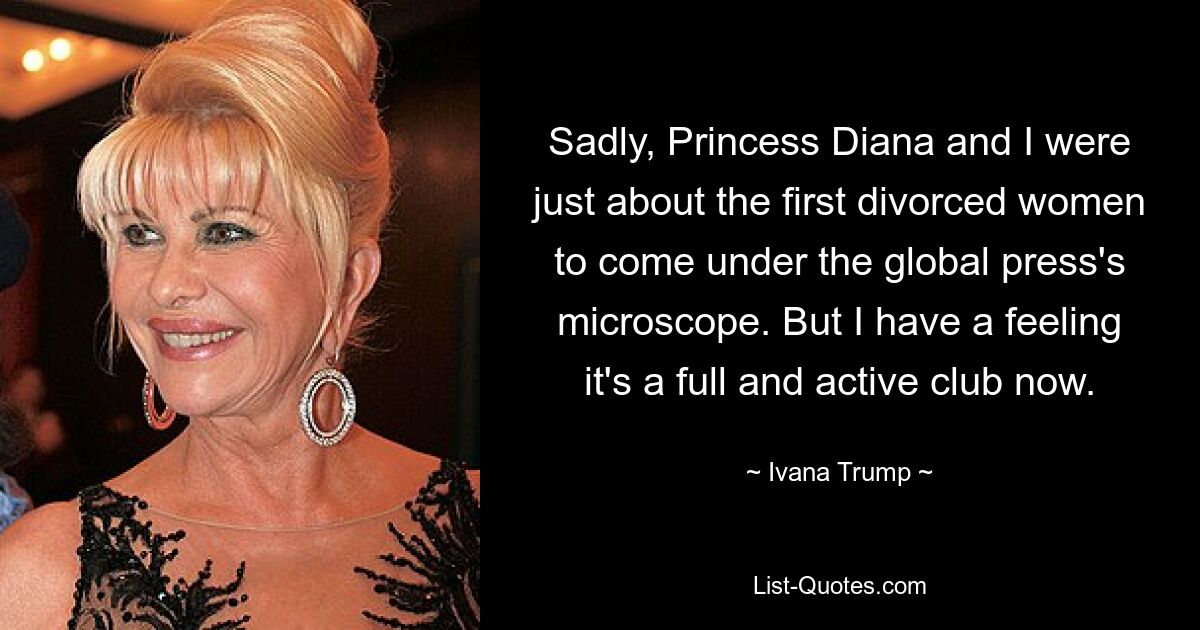 Sadly, Princess Diana and I were just about the first divorced women to come under the global press's microscope. But I have a feeling it's a full and active club now. — © Ivana Trump