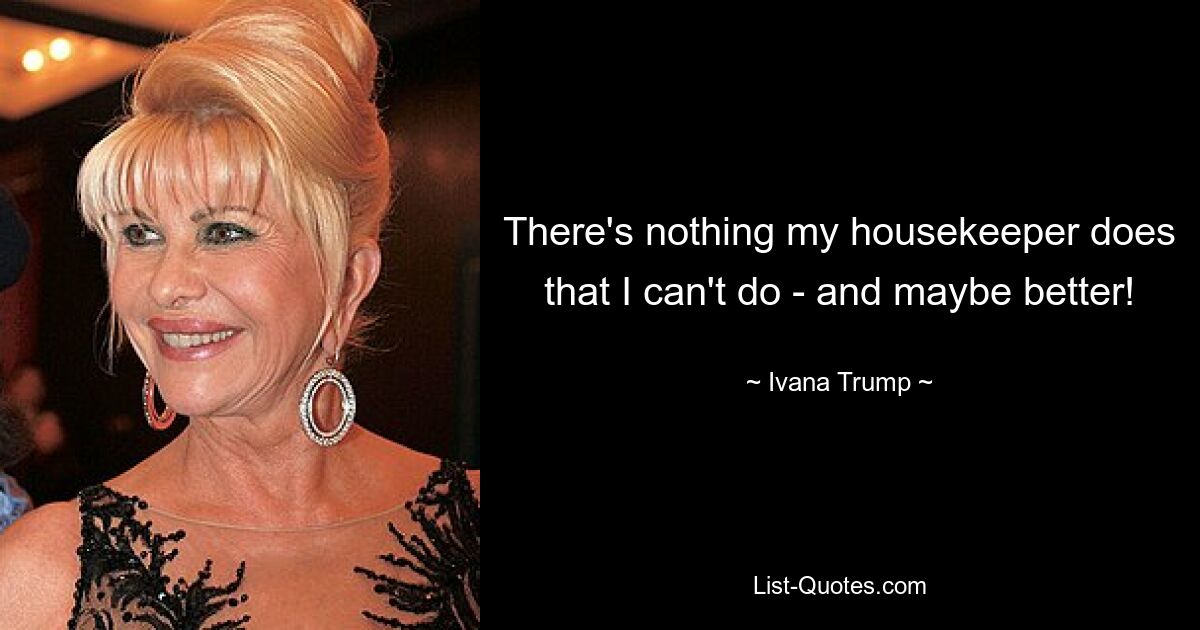 There's nothing my housekeeper does that I can't do - and maybe better! — © Ivana Trump