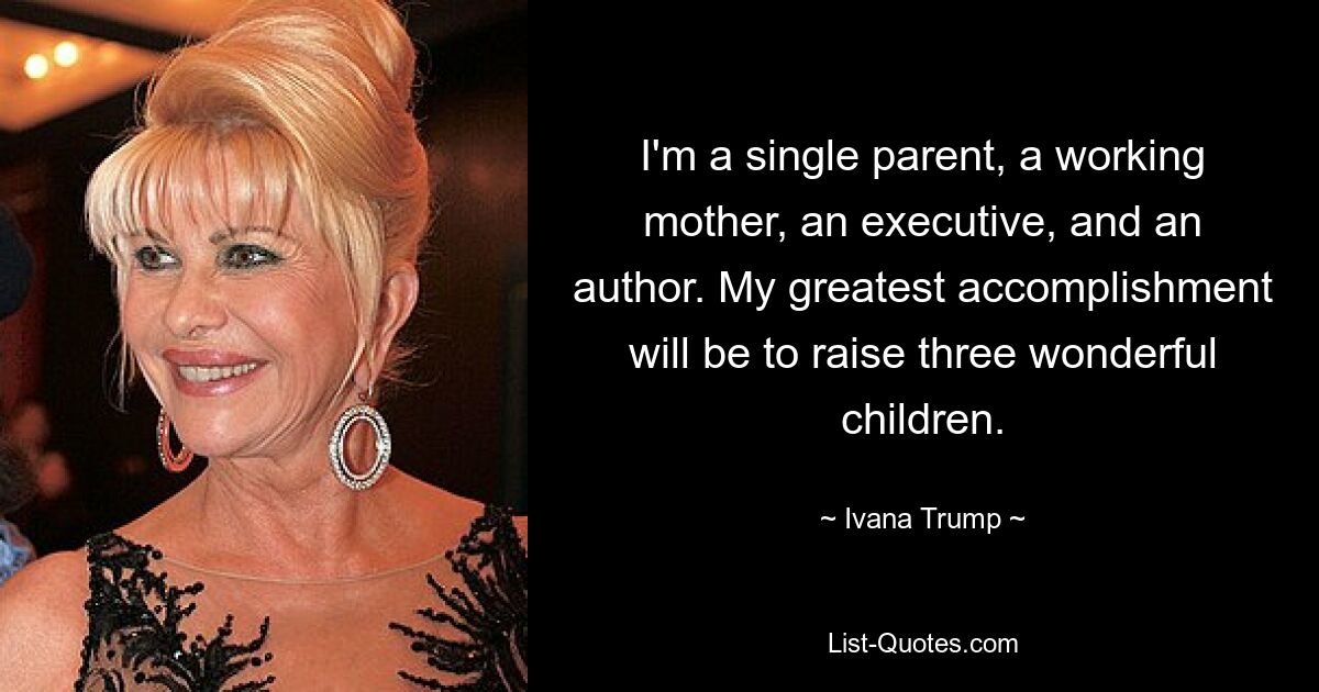 I'm a single parent, a working mother, an executive, and an author. My greatest accomplishment will be to raise three wonderful children. — © Ivana Trump