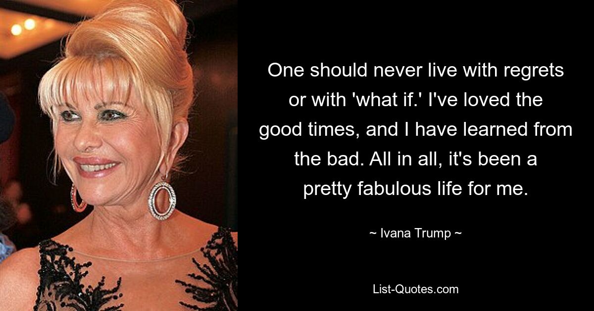 One should never live with regrets or with 'what if.' I've loved the good times, and I have learned from the bad. All in all, it's been a pretty fabulous life for me. — © Ivana Trump