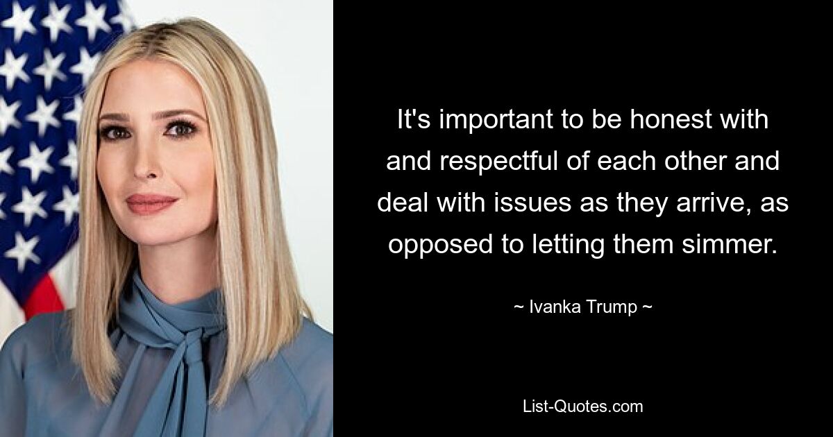 It's important to be honest with and respectful of each other and deal with issues as they arrive, as opposed to letting them simmer. — © Ivanka Trump