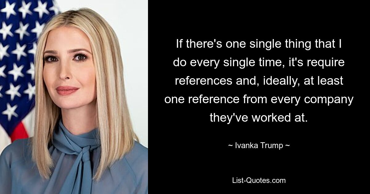 If there's one single thing that I do every single time, it's require references and, ideally, at least one reference from every company they've worked at. — © Ivanka Trump