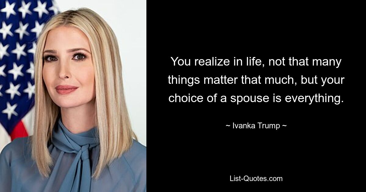 You realize in life, not that many things matter that much, but your choice of a spouse is everything. — © Ivanka Trump