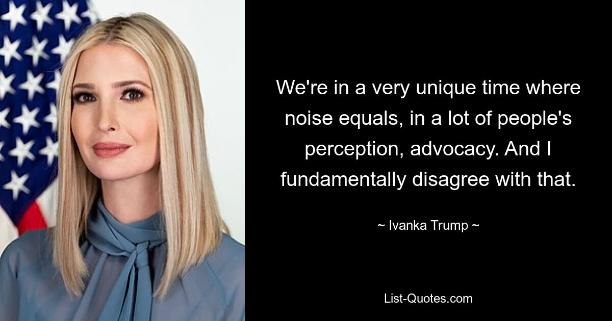 We're in a very unique time where noise equals, in a lot of people's perception, advocacy. And I fundamentally disagree with that. — © Ivanka Trump