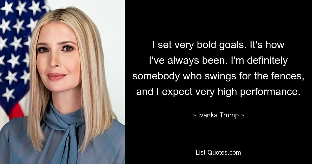 I set very bold goals. It's how I've always been. I'm definitely somebody who swings for the fences, and I expect very high performance. — © Ivanka Trump