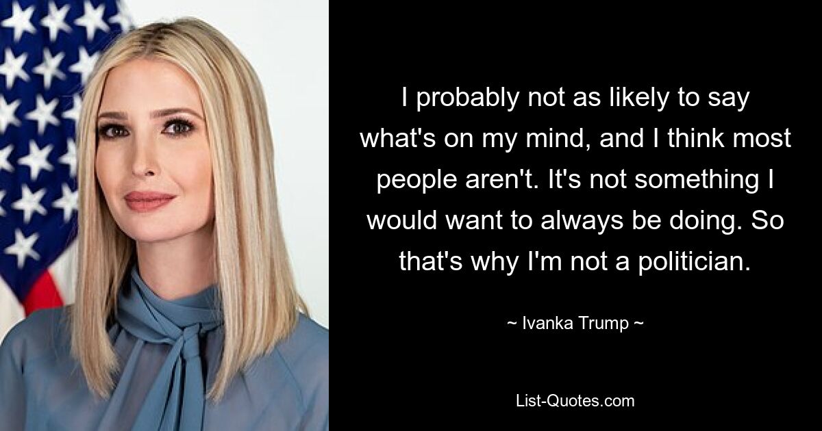 I probably not as likely to say what's on my mind, and I think most people aren't. It's not something I would want to always be doing. So that's why I'm not a politician. — © Ivanka Trump