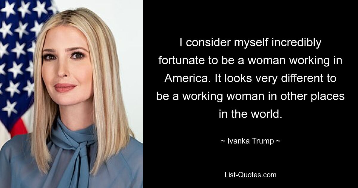 I consider myself incredibly fortunate to be a woman working in America. It looks very different to be a working woman in other places in the world. — © Ivanka Trump