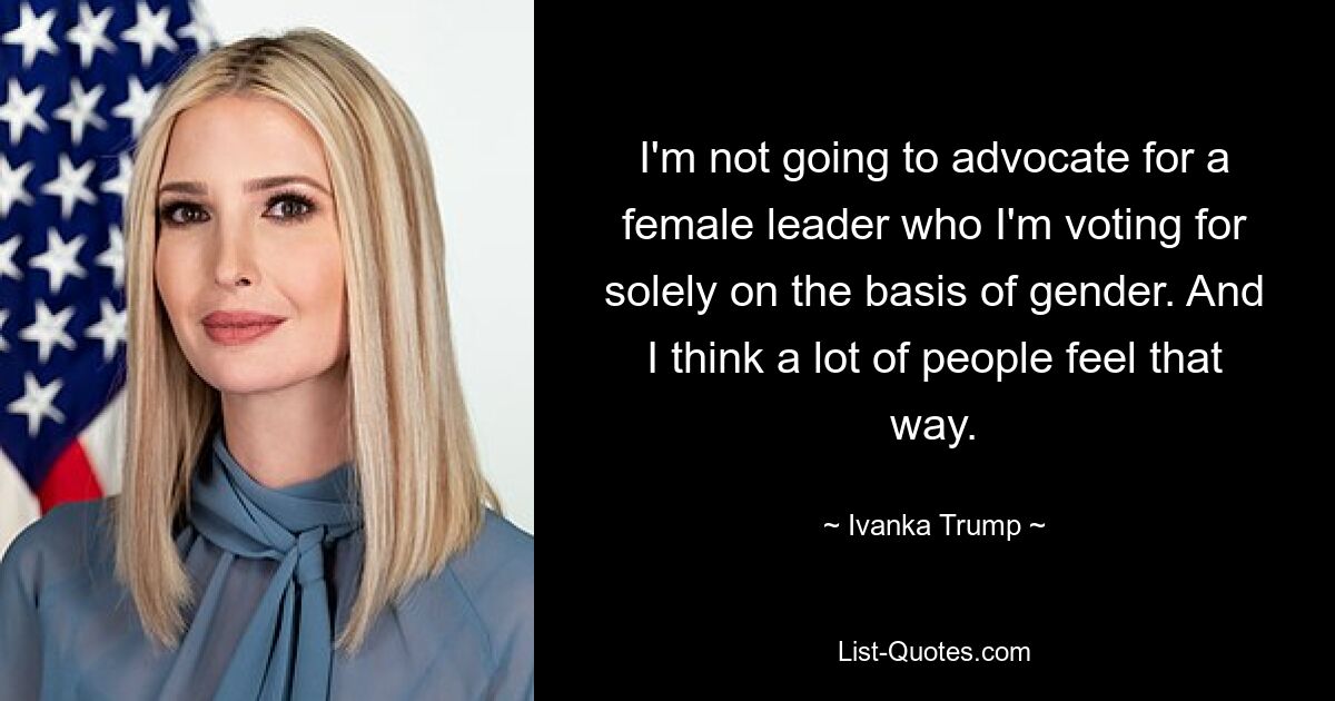 I'm not going to advocate for a female leader who I'm voting for solely on the basis of gender. And I think a lot of people feel that way. — © Ivanka Trump