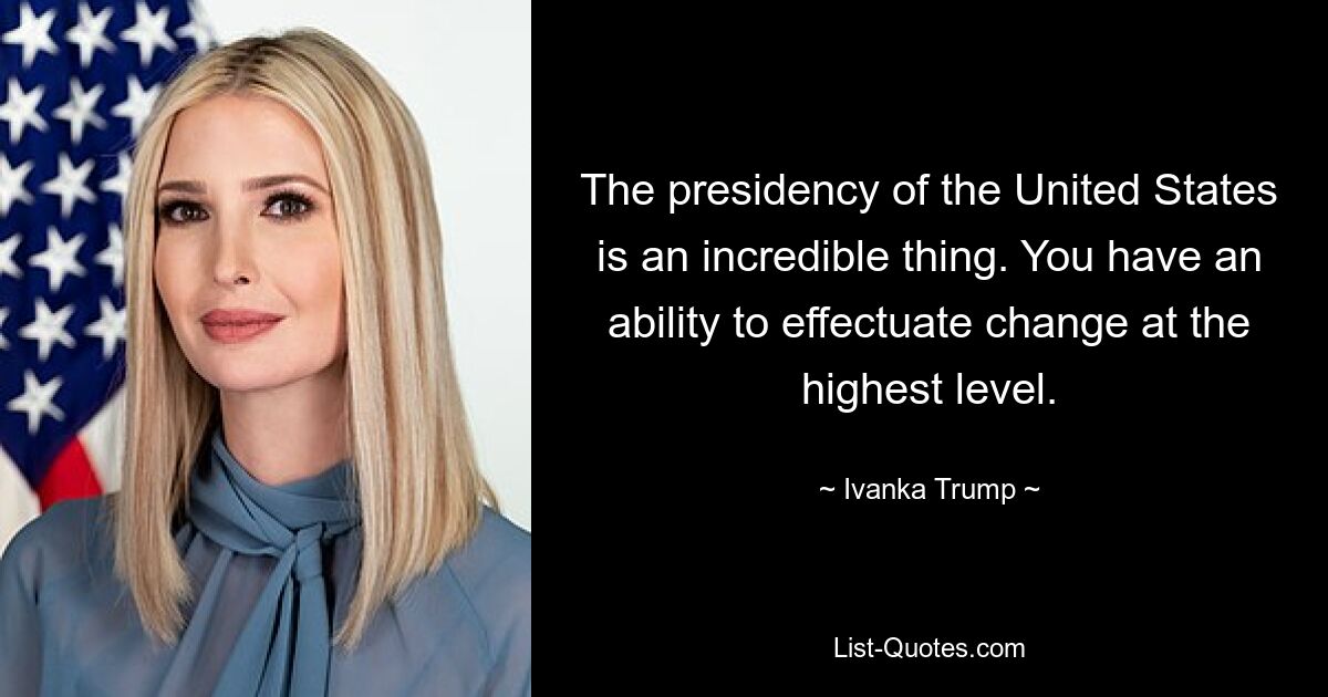 The presidency of the United States is an incredible thing. You have an ability to effectuate change at the highest level. — © Ivanka Trump