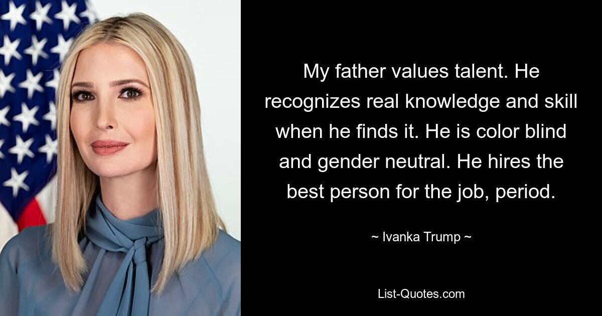 My father values talent. He recognizes real knowledge and skill when he finds it. He is color blind and gender neutral. He hires the best person for the job, period. — © Ivanka Trump