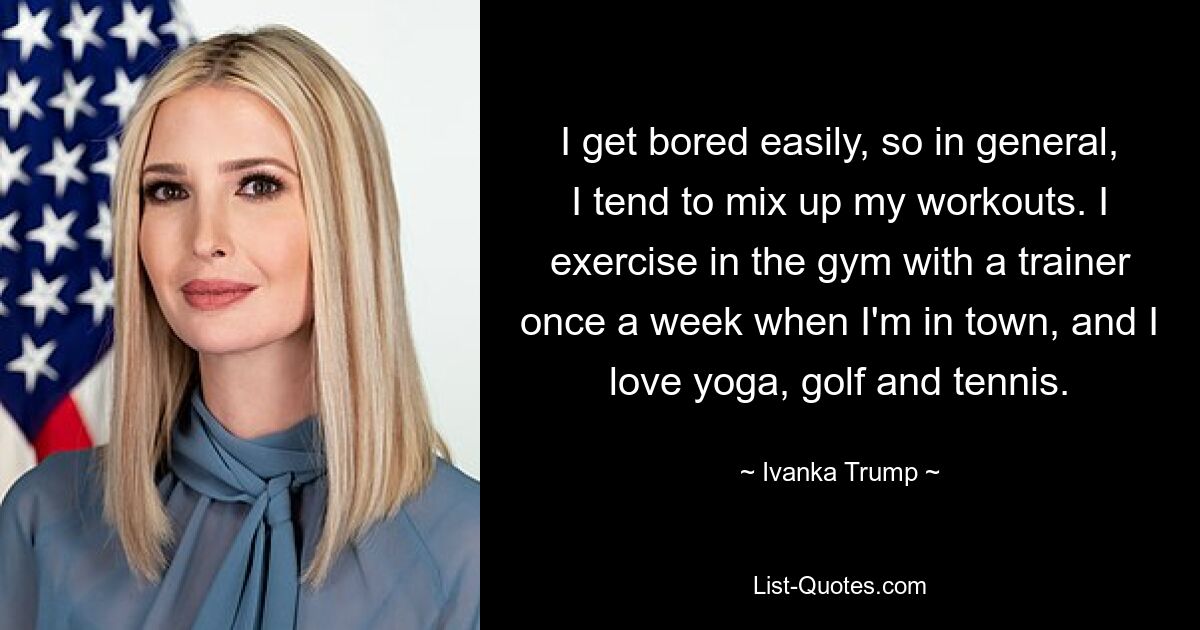 I get bored easily, so in general, I tend to mix up my workouts. I exercise in the gym with a trainer once a week when I'm in town, and I love yoga, golf and tennis. — © Ivanka Trump