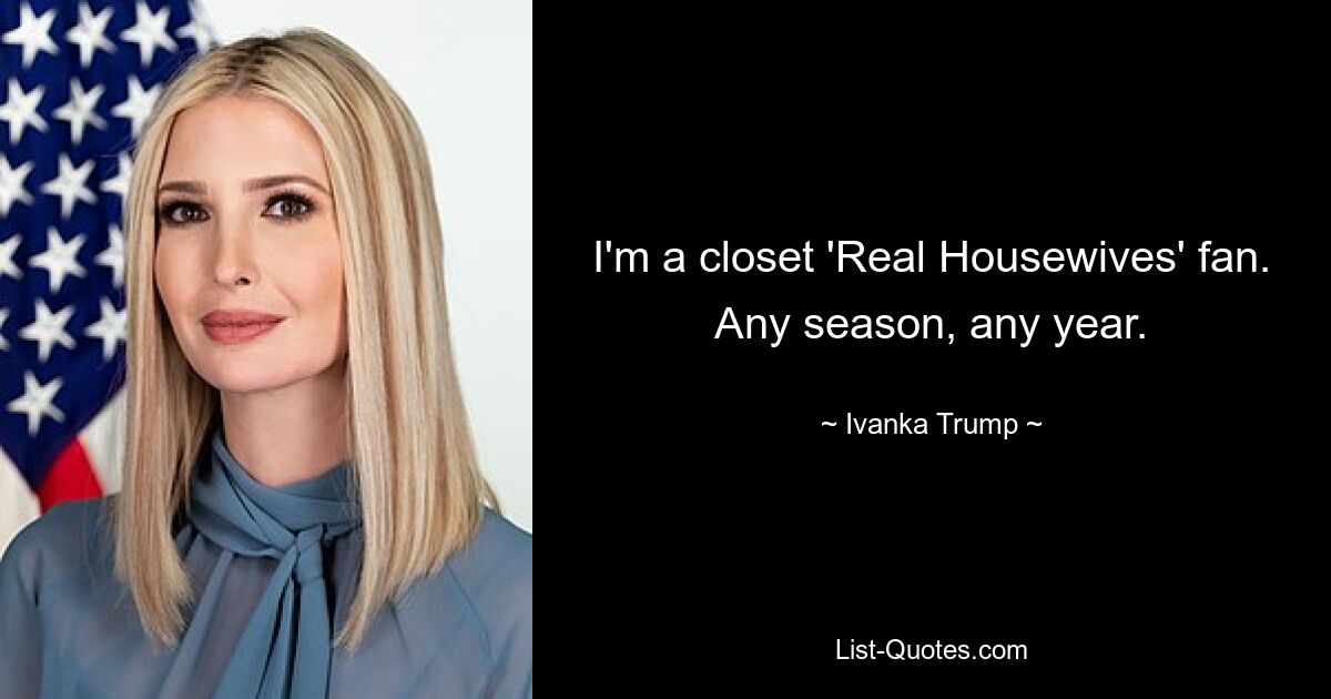 I'm a closet 'Real Housewives' fan. Any season, any year. — © Ivanka Trump