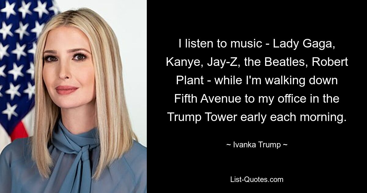 I listen to music - Lady Gaga, Kanye, Jay-Z, the Beatles, Robert Plant - while I'm walking down Fifth Avenue to my office in the Trump Tower early each morning. — © Ivanka Trump