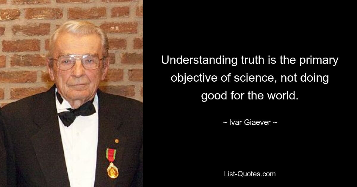 Understanding truth is the primary objective of science, not doing good for the world. — © Ivar Giaever