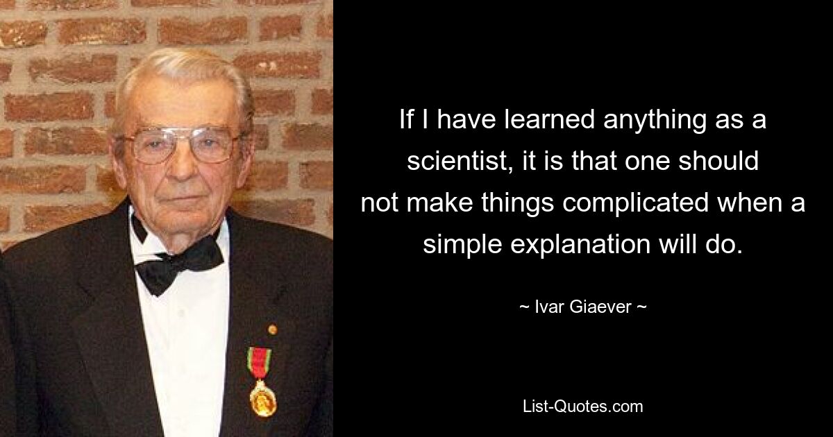 If I have learned anything as a scientist, it is that one should not make things complicated when a simple explanation will do. — © Ivar Giaever