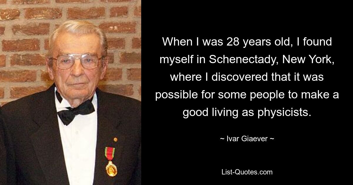 When I was 28 years old, I found myself in Schenectady, New York, where I discovered that it was possible for some people to make a good living as physicists. — © Ivar Giaever