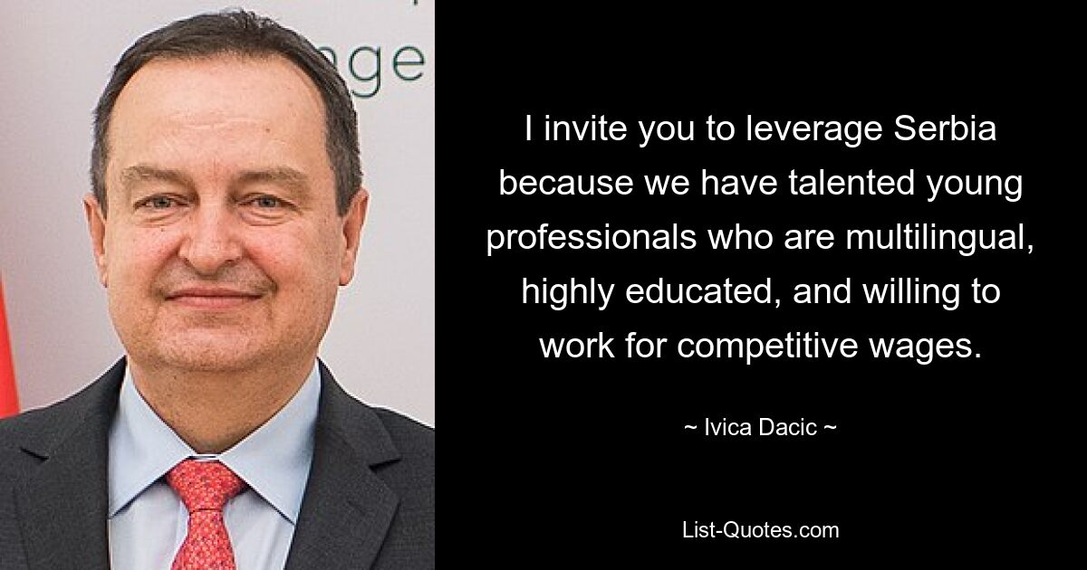 I invite you to leverage Serbia because we have talented young professionals who are multilingual, highly educated, and willing to work for competitive wages. — © Ivica Dacic