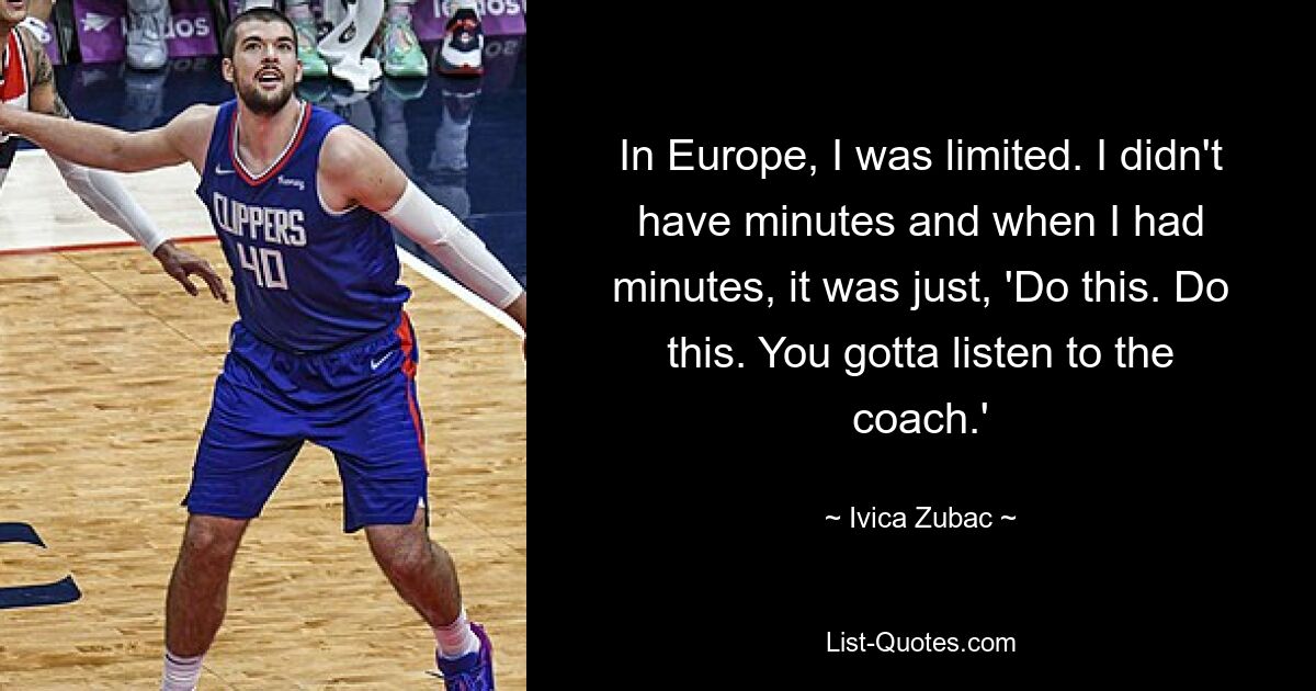 In Europe, I was limited. I didn't have minutes and when I had minutes, it was just, 'Do this. Do this. You gotta listen to the coach.' — © Ivica Zubac