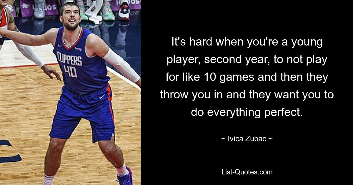 It's hard when you're a young player, second year, to not play for like 10 games and then they throw you in and they want you to do everything perfect. — © Ivica Zubac