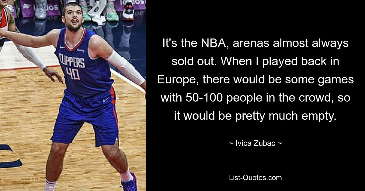 It's the NBA, arenas almost always sold out. When I played back in Europe, there would be some games with 50-100 people in the crowd, so it would be pretty much empty. — © Ivica Zubac