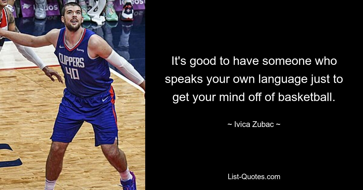 It's good to have someone who speaks your own language just to get your mind off of basketball. — © Ivica Zubac