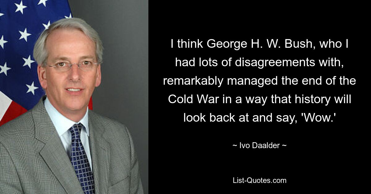 I think George H. W. Bush, who I had lots of disagreements with, remarkably managed the end of the Cold War in a way that history will look back at and say, 'Wow.' — © Ivo Daalder