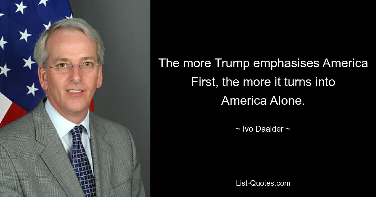 The more Trump emphasises America First, the more it turns into America Alone. — © Ivo Daalder