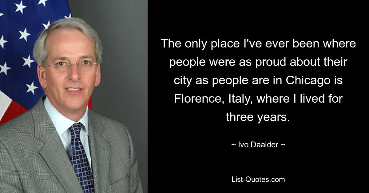 The only place I've ever been where people were as proud about their city as people are in Chicago is Florence, Italy, where I lived for three years. — © Ivo Daalder