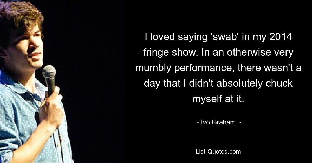 I loved saying 'swab' in my 2014 fringe show. In an otherwise very mumbly performance, there wasn't a day that I didn't absolutely chuck myself at it. — © Ivo Graham