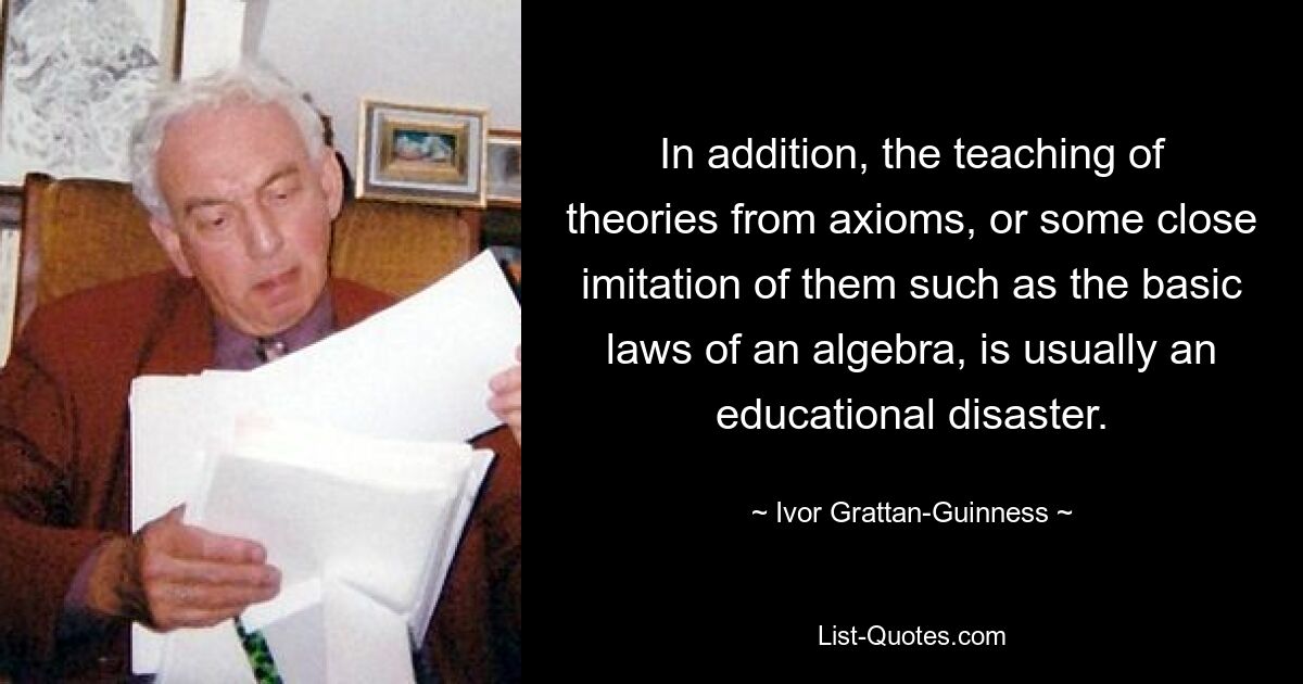 In addition, the teaching of theories from axioms, or some close imitation of them such as the basic laws of an algebra, is usually an educational disaster. — © Ivor Grattan-Guinness