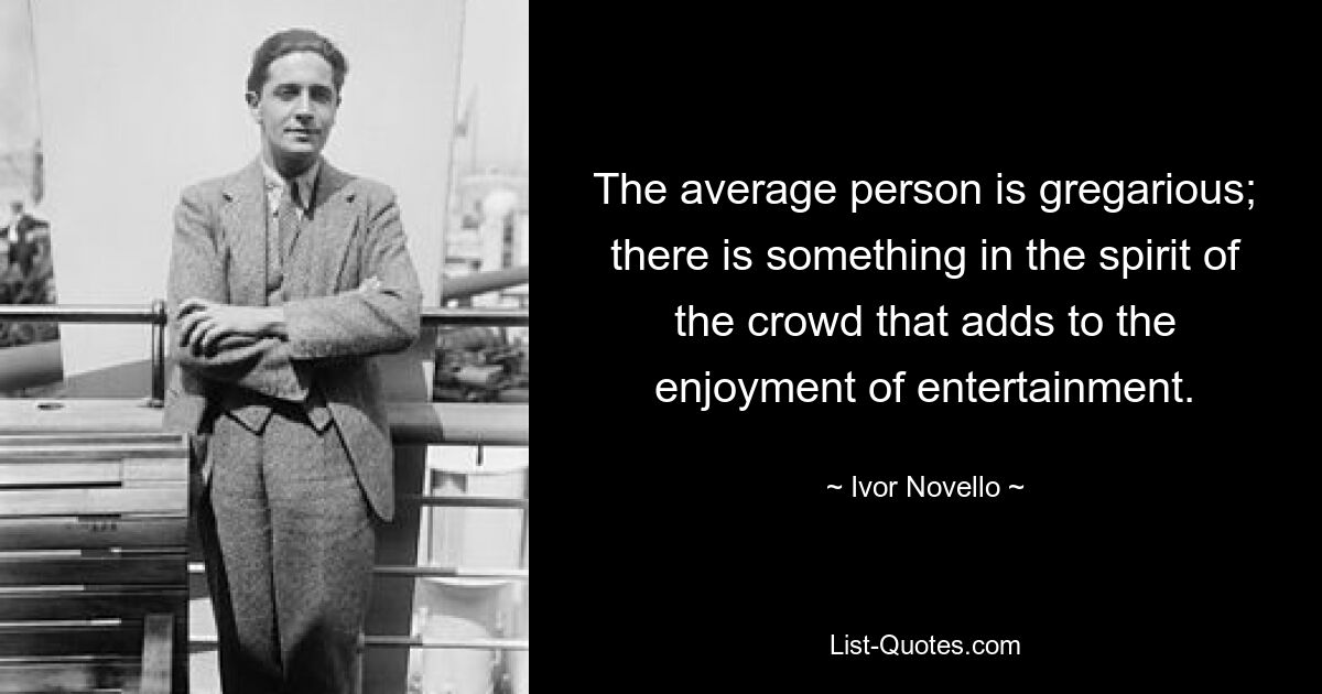 The average person is gregarious; there is something in the spirit of the crowd that adds to the enjoyment of entertainment. — © Ivor Novello