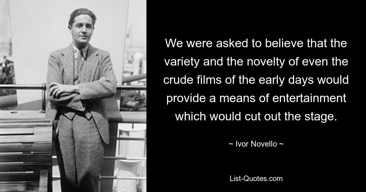 We were asked to believe that the variety and the novelty of even the crude films of the early days would provide a means of entertainment which would cut out the stage. — © Ivor Novello