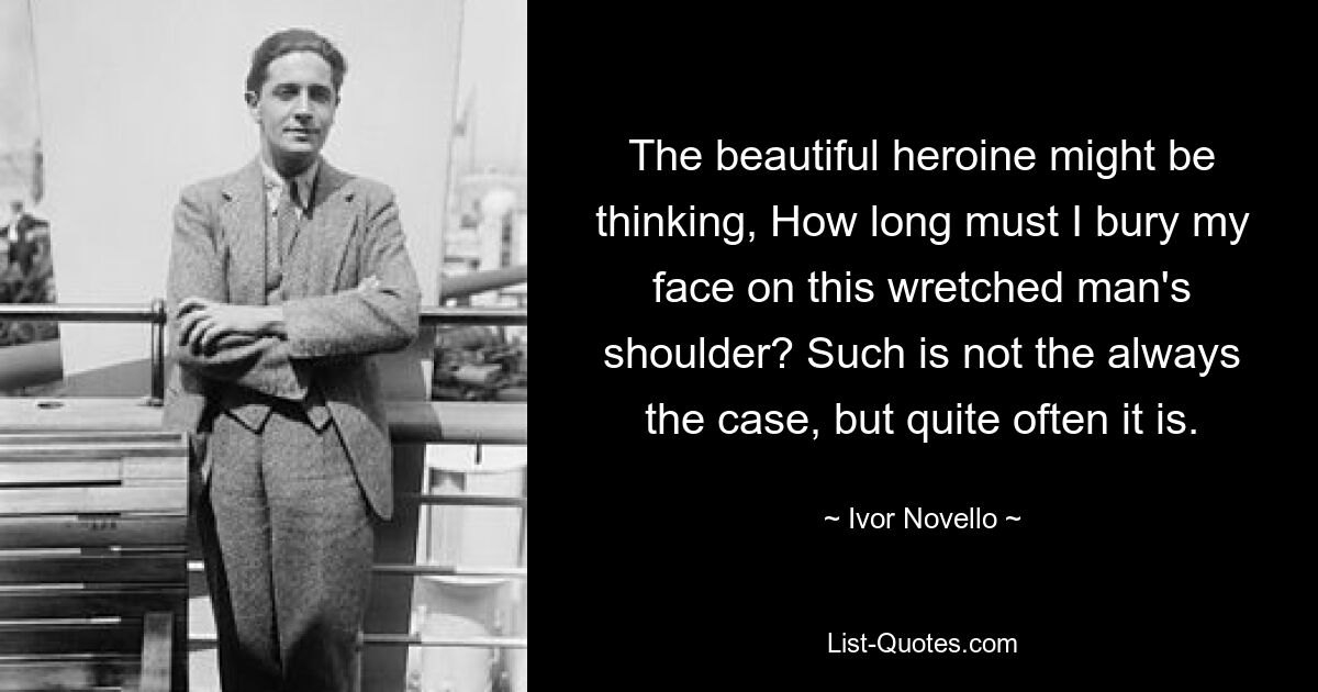 The beautiful heroine might be thinking, How long must I bury my face on this wretched man's shoulder? Such is not the always the case, but quite often it is. — © Ivor Novello