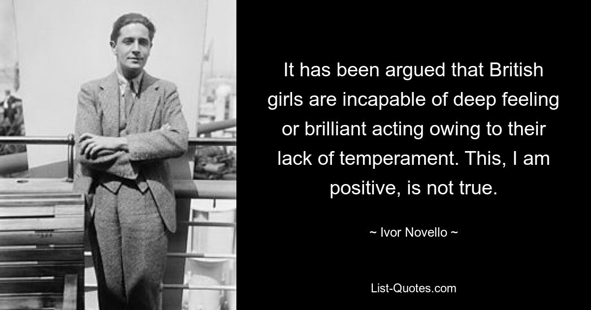 It has been argued that British girls are incapable of deep feeling or brilliant acting owing to their lack of temperament. This, I am positive, is not true. — © Ivor Novello