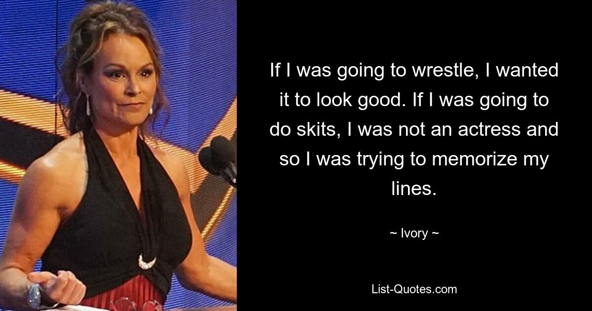 If I was going to wrestle, I wanted it to look good. If I was going to do skits, I was not an actress and so I was trying to memorize my lines. — © Ivory