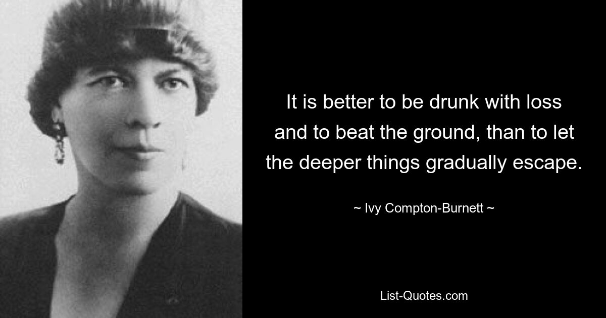 It is better to be drunk with loss and to beat the ground, than to let the deeper things gradually escape. — © Ivy Compton-Burnett