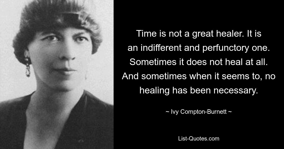 Time is not a great healer. It is an indifferent and perfunctory one. Sometimes it does not heal at all. And sometimes when it seems to, no healing has been necessary. — © Ivy Compton-Burnett