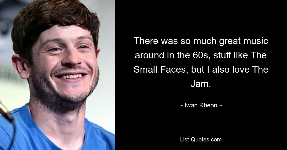 There was so much great music around in the 60s, stuff like The Small Faces, but I also love The Jam. — © Iwan Rheon