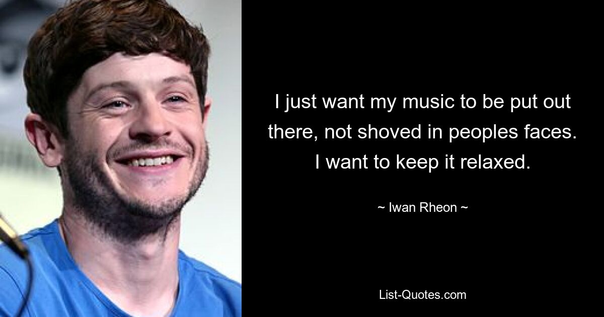 I just want my music to be put out there, not shoved in peoples faces. I want to keep it relaxed. — © Iwan Rheon