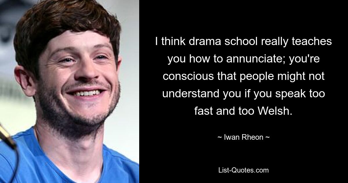 I think drama school really teaches you how to annunciate; you're conscious that people might not understand you if you speak too fast and too Welsh. — © Iwan Rheon