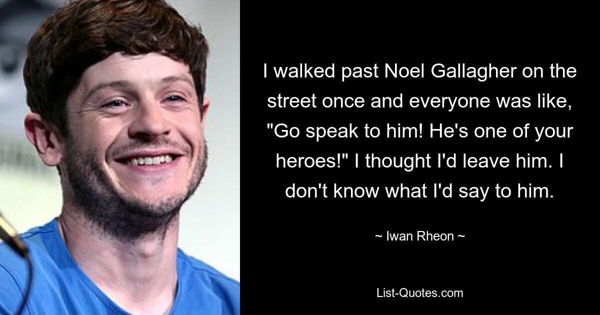 I walked past Noel Gallagher on the street once and everyone was like, "Go speak to him! He's one of your heroes!" I thought I'd leave him. I don't know what I'd say to him. — © Iwan Rheon